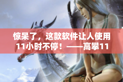 驚呆了，這款軟件讓人使用11小時(shí)不停！——高攀11h高軟件測評
