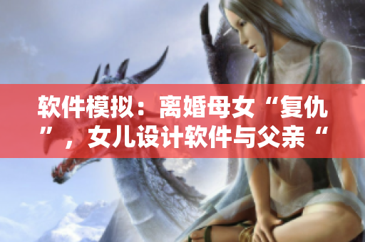 軟件模擬：離婚母女“復(fù)仇”，女兒設(shè)計軟件與父親“過夫妻”？