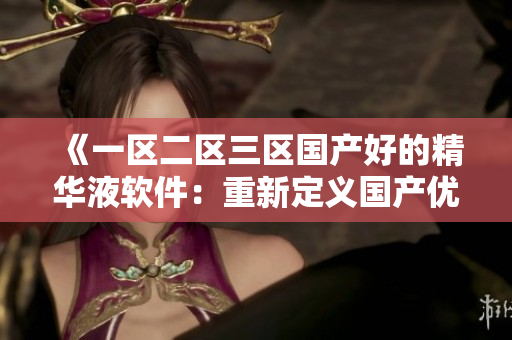 《一區(qū)二區(qū)三區(qū)國產(chǎn)好的精華液軟件：重新定義國產(chǎn)優(yōu)質(zhì)精華液》