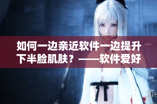 如何一邊親近軟件一邊提升下半臉肌膚？——軟件愛好者的雙重美容攻略