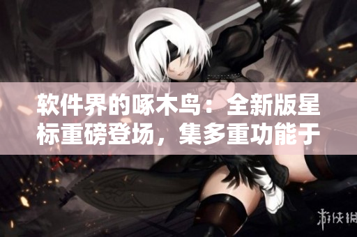 軟件界的啄木鳥：全新版星標(biāo)重磅登場(chǎng)，集多重功能于一身！