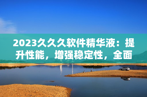 2023久久久軟件精華液：提升性能，增強穩(wěn)定性，全面優(yōu)化用戶體驗