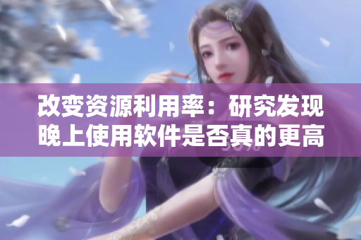 改變資源利用率：研究發(fā)現(xiàn)晚上使用軟件是否真的更高效？