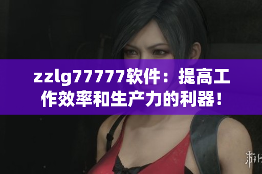 zzlg77777軟件：提高工作效率和生產(chǎn)力的利器！