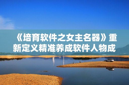 《培育軟件之女主名器》重新定義精準養(yǎng)成軟件人物成長之路