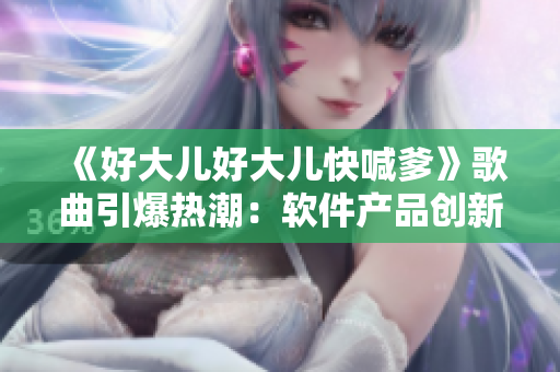 《好大兒好大兒快喊爹》歌曲引爆熱潮：軟件產(chǎn)品創(chuàng)新助力市場(chǎng)營(yíng)銷