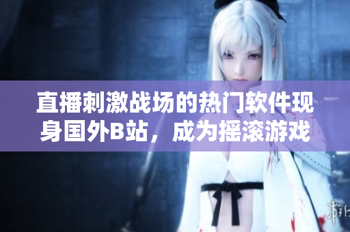 直播刺激戰(zhàn)場的熱門軟件現(xiàn)身國外B站，成為搖滾游戲界的新寵