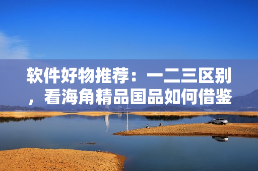 軟件好物推薦：一二三區(qū)別，看海角精品國品如何借鑒？