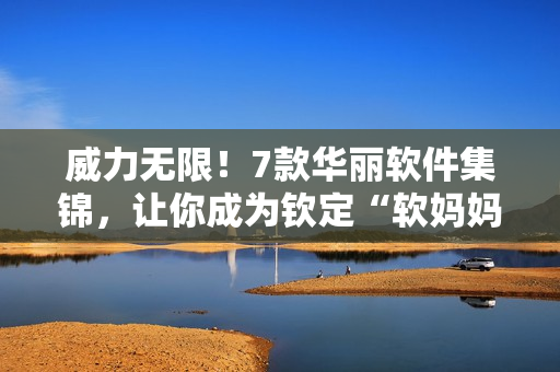 威力無(wú)限！7款華麗軟件集錦，讓你成為欽定“軟媽媽”
