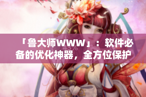 「魯大師WWW」：軟件必備的優(yōu)化神器，全方位保護(hù)你的設(shè)備