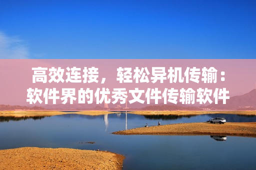 高效連接，輕松異機(jī)傳輸：軟件界的優(yōu)秀文件傳輸軟件推薦