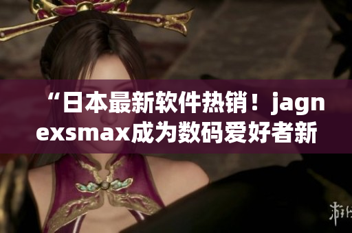 “日本最新軟件熱銷！jagnexsmax成為數(shù)碼愛好者新寵”