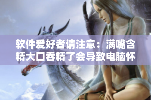 軟件愛好者請注意：滿嘴含精大口吞精了會導致電腦懷孕嗎？