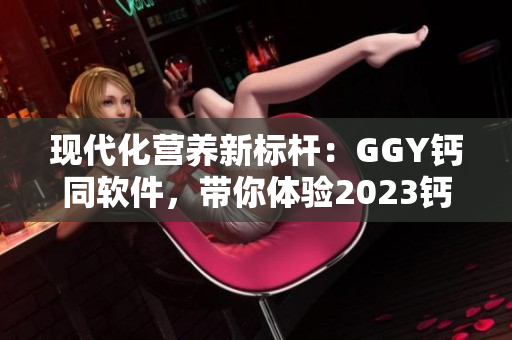現(xiàn)代化營養(yǎng)新標桿：GGY鈣同軟件，帶你體驗2023鈣片的全面升級
