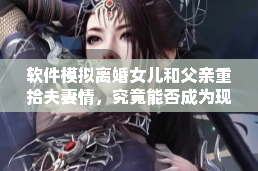 軟件模擬離婚女兒和父親重拾夫妻情，究竟能否成為現實？