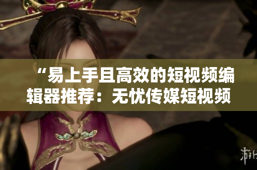 “易上手且高效的短視頻編輯器推薦：無憂傳媒短視頻制作技巧”