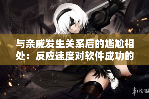 與親戚發(fā)生關系后的尷尬相處：反應速度對軟件成功的影響