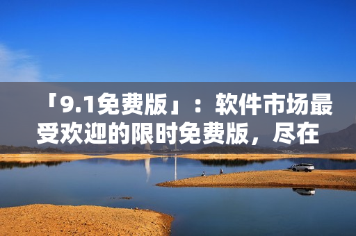 「9.1免費(fèi)版」：軟件市場(chǎng)最受歡迎的限時(shí)免費(fèi)版，盡在這里！