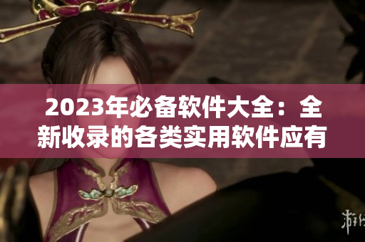 2023年必備軟件大全：全新收錄的各類(lèi)實(shí)用軟件應(yīng)有盡有！