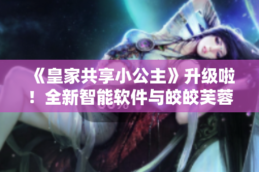 《皇家共享小公主》升級啦！全新智能軟件與皎皎芙蓉的故事讓您眼前一亮