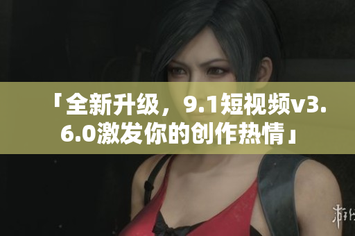 「全新升級，9.1短視頻v3.6.0激發(fā)你的創(chuàng)作熱情」