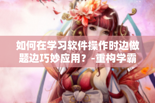 如何在學習軟件操作時邊做題邊巧妙應用？-重構(gòu)學霸方法論