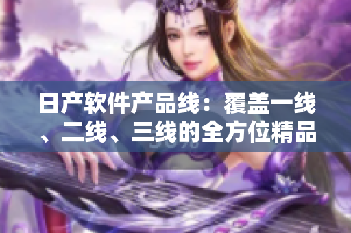 日產(chǎn)軟件產(chǎn)品線：覆蓋一線、二線、三線的全方位精品產(chǎn)品