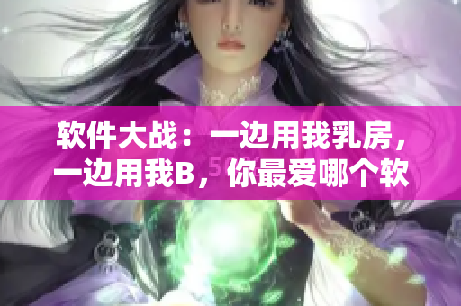 軟件大戰(zhàn)：一邊用我乳房，一邊用我B，你最愛哪個軟件？