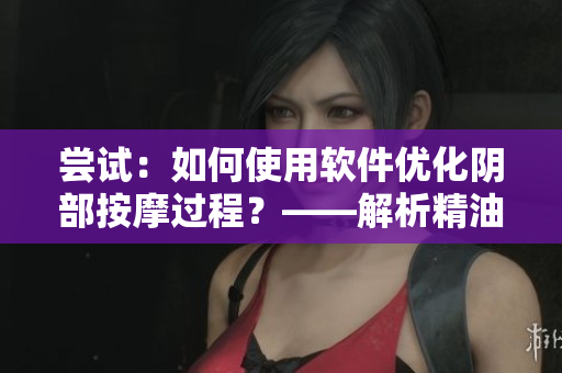 嘗試：如何使用軟件優(yōu)化陰部按摩過程？——解析精油與按摩搭配軟件的秘訣