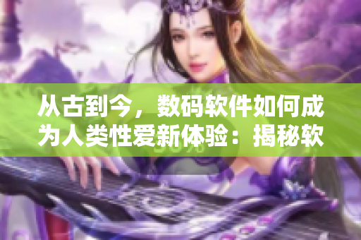 從古到今，數(shù)碼軟件如何成為人類性愛新體驗(yàn)：揭秘軟件行房！