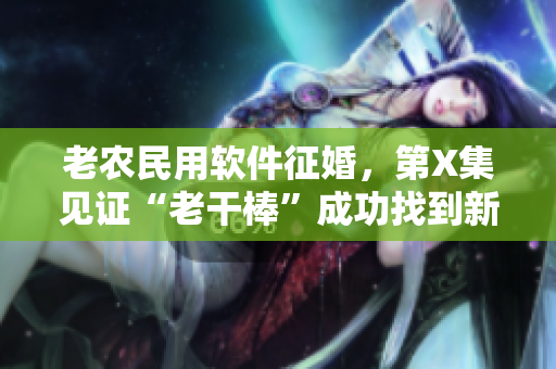 老農民用軟件征婚，第X集見證“老干棒”成功找到新娘，故事感人至深！