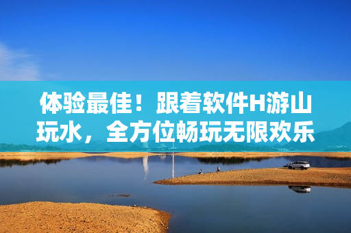 體驗(yàn)最佳！跟著軟件H游山玩水，全方位暢玩無限歡樂