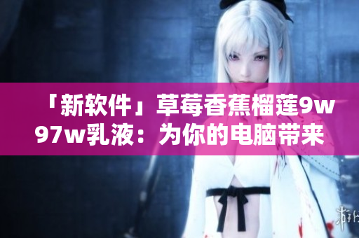 「新軟件」草莓香蕉榴蓮9w97w乳液：為你的電腦帶來清新的體驗(yàn)