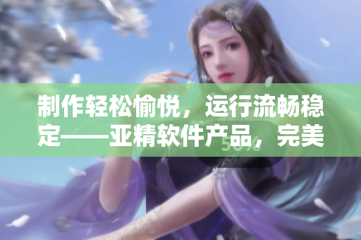 制作輕松愉悅，運(yùn)行流暢穩(wěn)定——亞精軟件產(chǎn)品，完美應(yīng)對業(yè)務(wù)挑戰(zhàn)