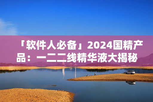 「軟件人必備」2024國精產(chǎn)品：一二二線精華液大揭秘！