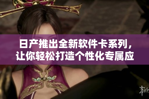 日產(chǎn)推出全新軟件卡系列，讓你輕松打造個性化專屬應(yīng)用！