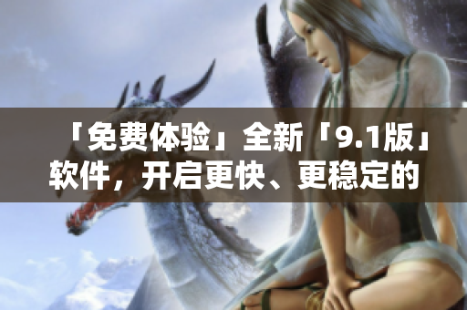 「免費體驗」全新「9.1版」軟件，開啟更快、更穩(wěn)定的使用新體驗！