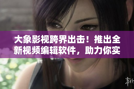 大象影視跨界出擊！推出全新視頻編輯軟件，助力你實現(xiàn)高效創(chuàng)作！