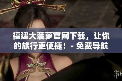 福建大菠蘿官網(wǎng)下載，讓你的旅行更便捷！- 免費(fèi)導(dǎo)航軟件下載