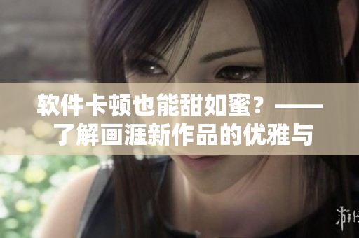 軟件卡頓也能甜如蜜？—— 了解畫涯新作品的優(yōu)雅與獨(dú)特體驗(yàn)