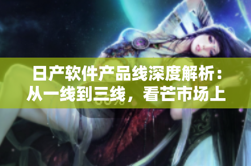 日產(chǎn)軟件產(chǎn)品線深度解析：從一線到三線，看芒市場上的精品之路