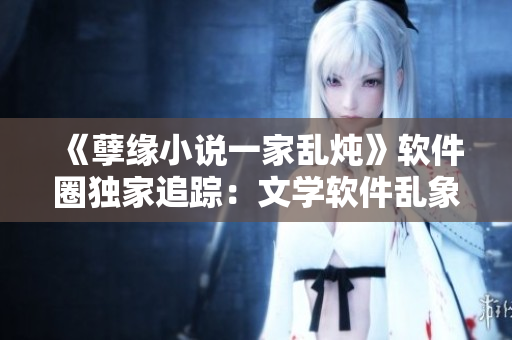 《孽緣小說一家亂燉》軟件圈獨家追蹤：文學軟件亂象何時休？！