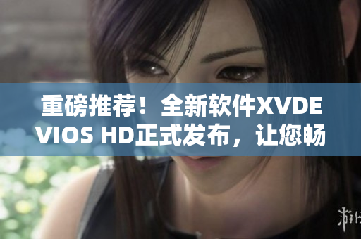 重磅推薦！全新軟件XVDEVIOS HD正式發(fā)布，讓您暢享高清視頻新體驗！