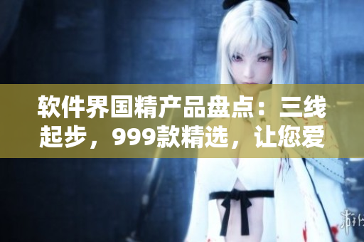 軟件界國精產(chǎn)品盤點：三線起步，999款精選，讓您愛不釋手