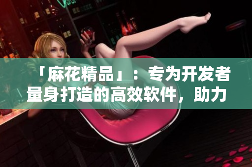「麻花精品」：專為開發(fā)者量身打造的高效軟件，助力代碼編寫達(dá)到新高度