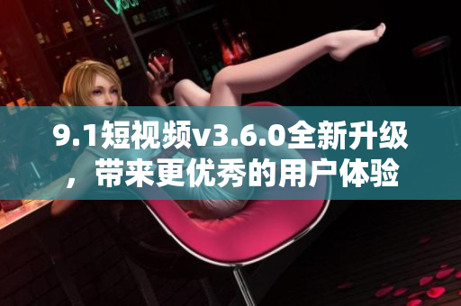 9.1短視頻v3.6.0全新升級(jí)，帶來(lái)更優(yōu)秀的用戶(hù)體驗(yàn)