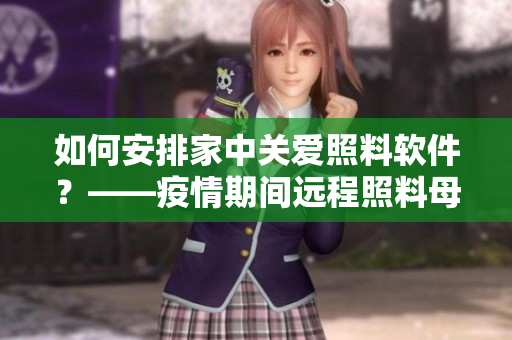 如何安排家中關(guān)愛(ài)照料軟件？——疫情期間遠(yuǎn)程照料母親的多種方法