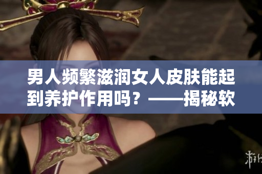 男人頻繁滋潤(rùn)女人皮膚能起到養(yǎng)護(hù)作用嗎？——揭秘軟件對(duì)皮膚的影響
