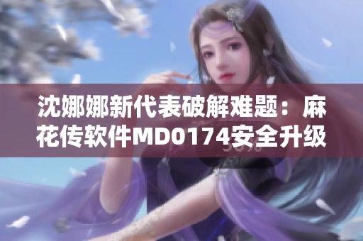 沈娜娜新代表破解難題：麻花傳軟件MD0174安全升級攻略