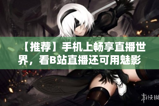 【推薦】手機(jī)上暢享直播世界，看B站直播還可用魅影看！